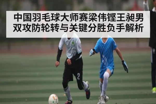 中国羽毛球大师赛梁伟铿王昶男双攻防轮转与关键分胜负手解析